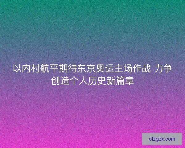以内村航平期待东京奥运主场作战 力争创造个人历史新篇章