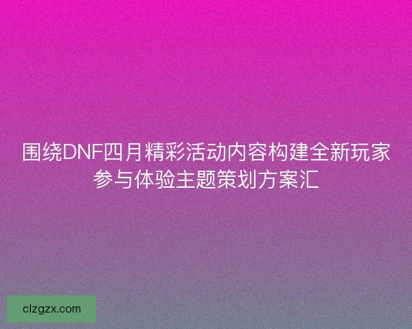 围绕DNF四月精彩活动内容构建全新玩家参与体验主题策划方案汇